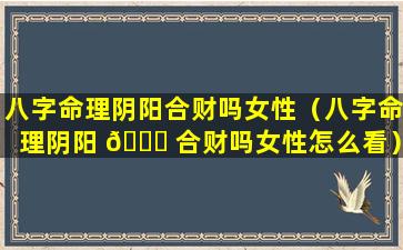 八字命理阴阳合财吗女性（八字命理阴阳 🕊 合财吗女性怎么看）